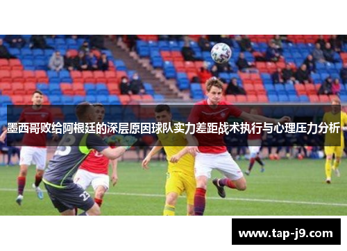 墨西哥败给阿根廷的深层原因球队实力差距战术执行与心理压力分析