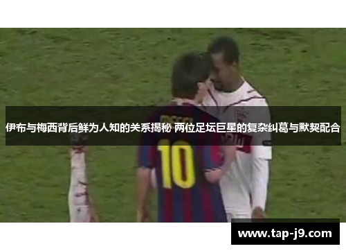 伊布与梅西背后鲜为人知的关系揭秘 两位足坛巨星的复杂纠葛与默契配合