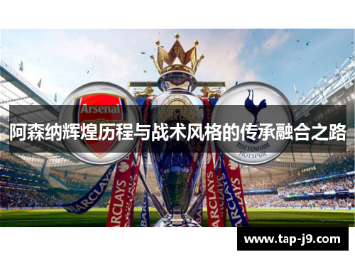 阿森纳辉煌历程与战术风格的传承融合之路