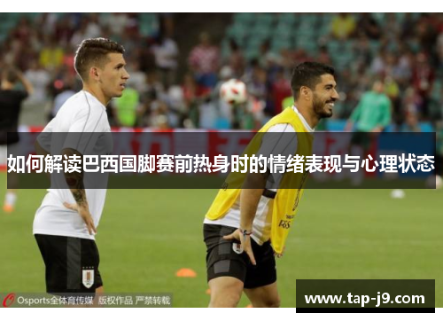 如何解读巴西国脚赛前热身时的情绪表现与心理状态