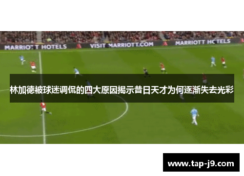 林加德被球迷调侃的四大原因揭示昔日天才为何逐渐失去光彩 林加德被球迷调侃的四大原因揭示昔日天才为何逐渐失去光彩