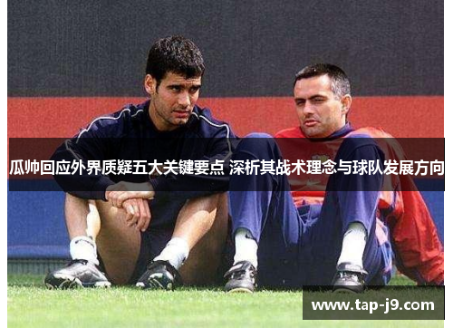 瓜帅回应外界质疑五大关键要点 深析其战术理念与球队发展方向 瓜帅回应外界质疑五大关键要点 深析其战术理念与球队发展方向