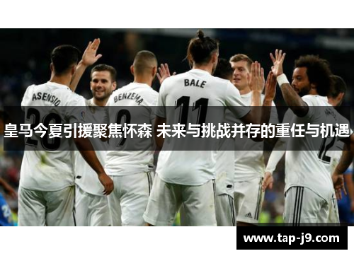 皇马今夏引援聚焦怀森 未来与挑战并存的重任与机遇 皇马今夏引援聚焦怀森 未来与挑战并存的重任与机遇