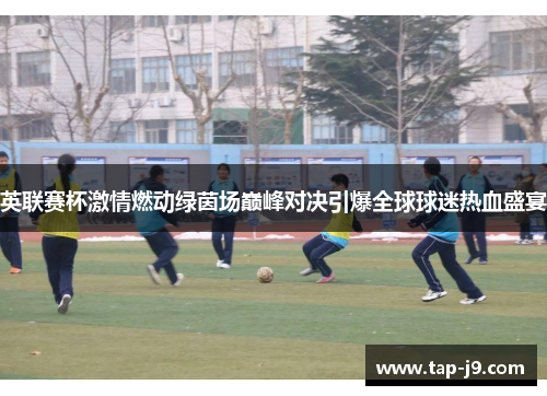 英联赛杯激情燃动绿茵场巅峰对决引爆全球球迷热血盛宴