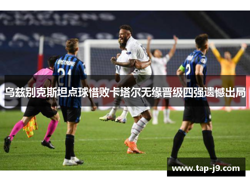 乌兹别克斯坦点球惜败卡塔尔无缘晋级四强遗憾出局 乌兹别克斯坦点球惜败卡塔尔无缘晋级四强遗憾出局