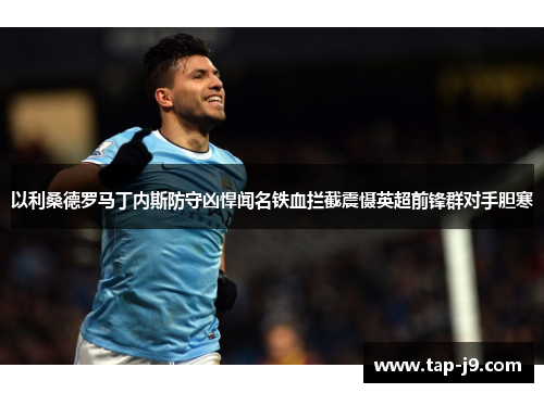 以利桑德罗马丁内斯防守凶悍闻名铁血拦截震慑英超前锋群对手胆寒 以利桑德罗马丁内斯防守凶悍闻名铁血拦截震慑英超前锋群对手胆寒