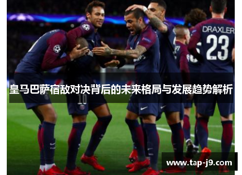 皇马巴萨宿敌对决背后的未来格局与发展趋势解析 皇马巴萨宿敌对决背后的未来格局与发展趋势解析