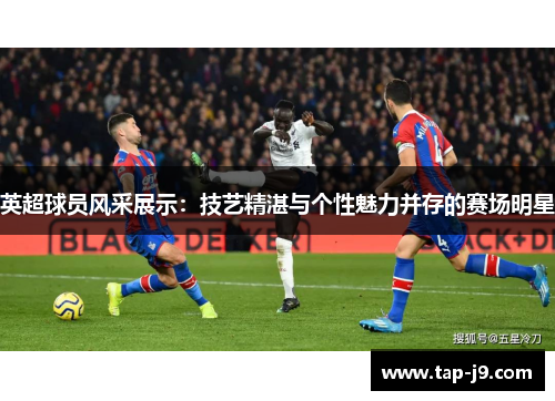 英超球员风采展示：技艺精湛与个性魅力并存的赛场明星